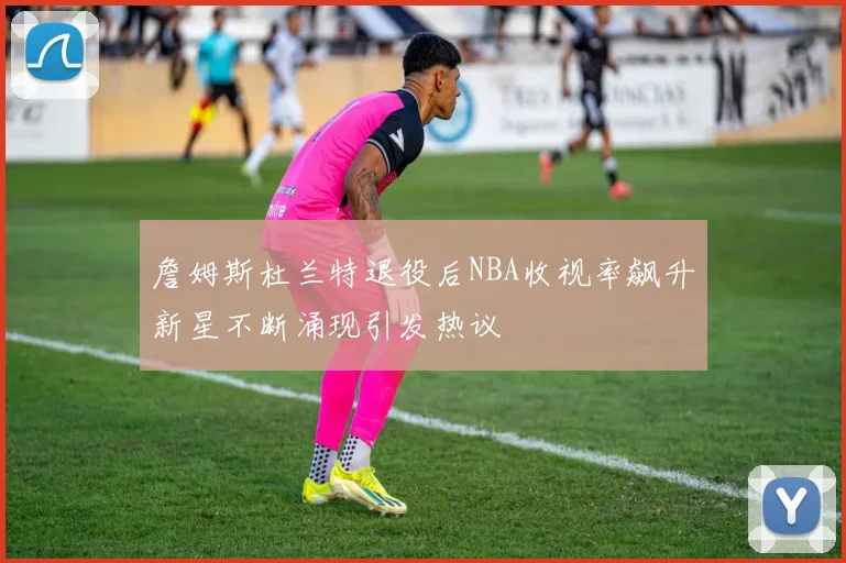 詹姆斯杜兰特退役后NBA收视率飙升新星不断涌现引发热议