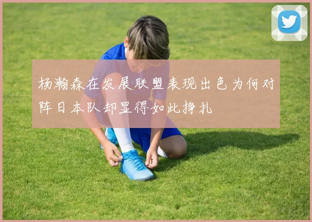 杨瀚森在发展联盟表现出色为何对阵日本队却显得如此挣扎