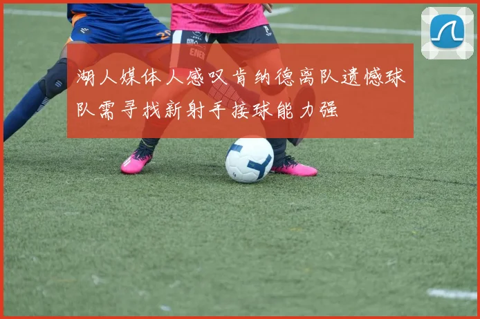 湖人媒体人感叹肯纳德离队遗憾球队需寻找新射手接球能力强