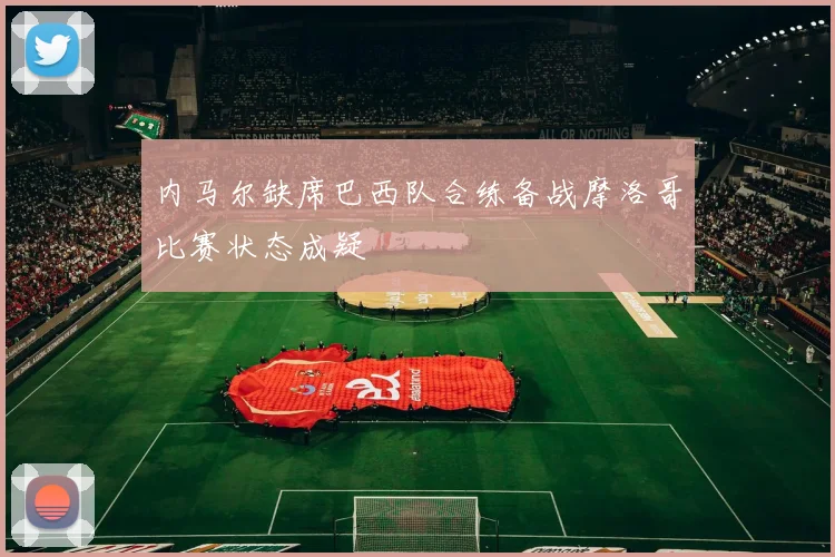 内马尔缺席巴西队合练备战摩洛哥比赛状态成疑