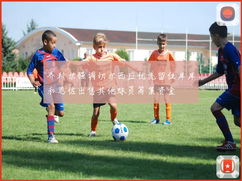 乔科尔强调切尔西应优先留住库库和恩佐出售其他球员筹集资金