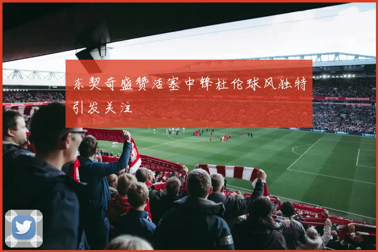 东契奇盛赞活塞中锋杜伦球风独特引发关注