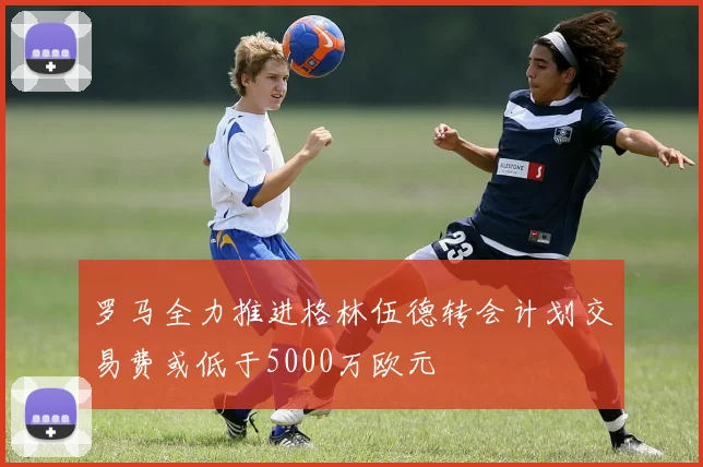 罗马全力推进格林伍德转会计划交易费或低于5000万欧元