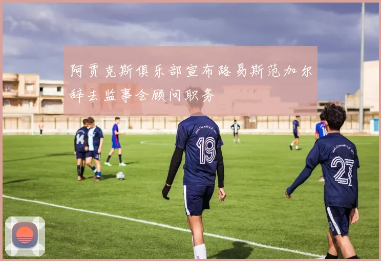 阿贾克斯俱乐部宣布路易斯范加尔辞去监事会顾问职务