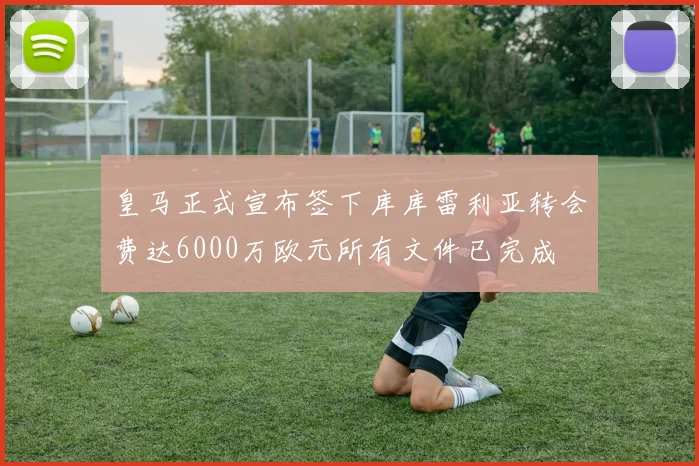 皇马正式宣布签下库库雷利亚转会费达6000万欧元所有文件已完成