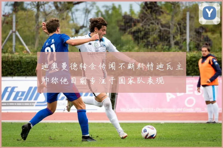 迪奥曼德转会传闻不断科特迪瓦主帅称他目前专注于国家队表现