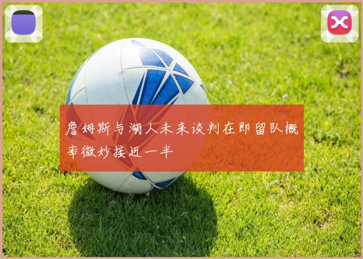 詹姆斯与湖人未来谈判在即留队概率微妙接近一半