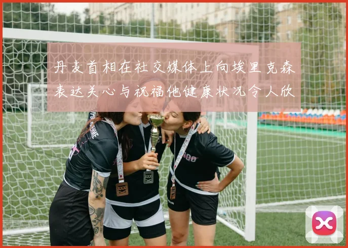 丹麦首相在社交媒体上向埃里克森表达关心与祝福他健康状况令人欣慰