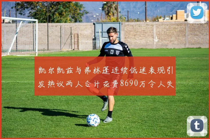 凯尔凯兹与弗林蓬连续低迷表现引发热议两人合计花费8690万令人失望